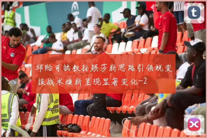 邱贻可执教孙颖莎新思路引领蜕变 技战术焕新呈现显著变化