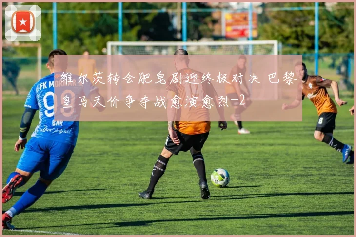 维尔茨转会肥皂剧迎终极对决 巴黎皇马天价争夺战愈演愈烈
