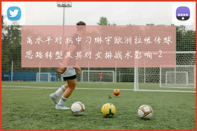高水平对抗中刁琳宇欧洲拉练传球思路转型及其对女排战术影响