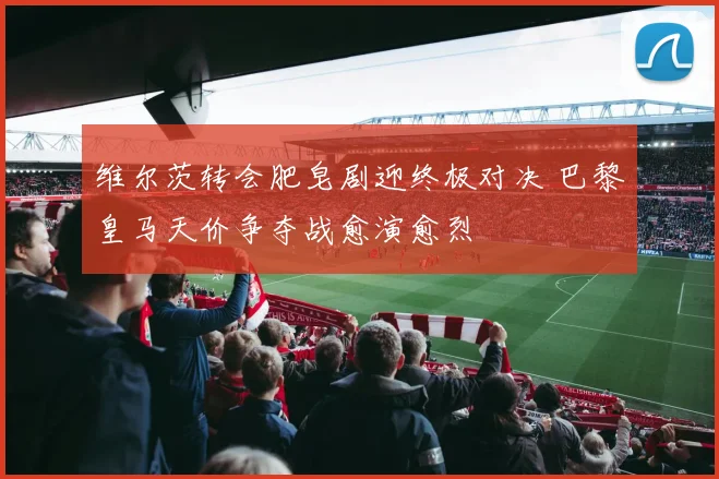 维尔茨转会肥皂剧迎终极对决 巴黎皇马天价争夺战愈演愈烈