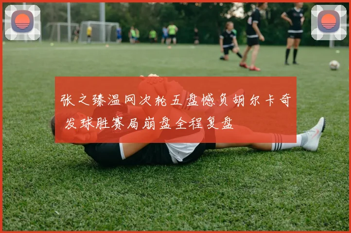 张之臻温网次轮五盘憾负胡尔卡奇 发球胜赛局崩盘全程复盘