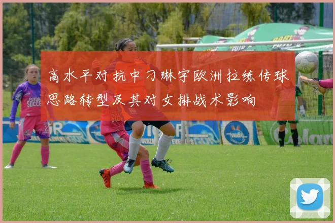 高水平对抗中刁琳宇欧洲拉练传球思路转型及其对女排战术影响