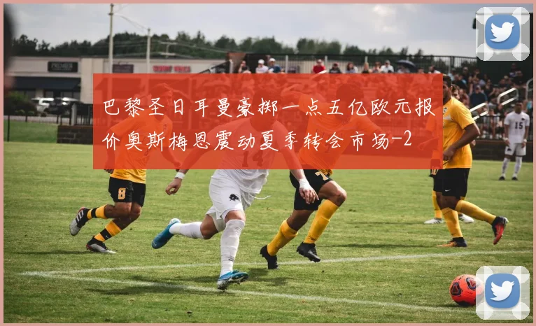 巴黎圣日耳曼豪掷一点五亿欧元报价奥斯梅恩震动夏季转会市场