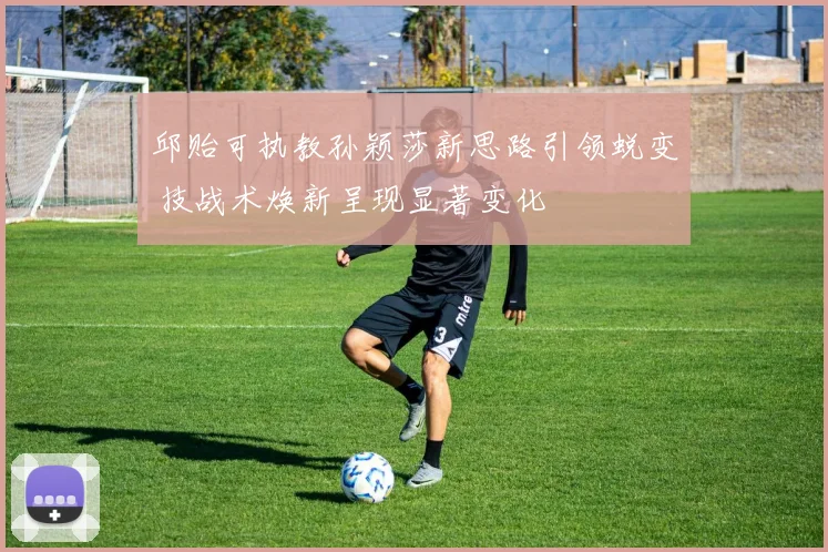 邱贻可执教孙颖莎新思路引领蜕变 技战术焕新呈现显著变化