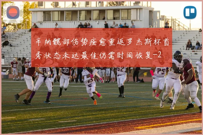 辛纳髋部伤势痊愈重返罗杰斯杯首秀状态未达最佳仍需时间恢复