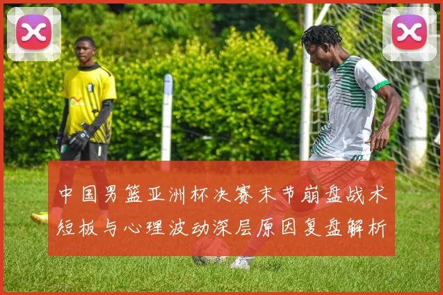 中国男篮亚洲杯决赛末节崩盘战术短板与心理波动深层原因复盘解析