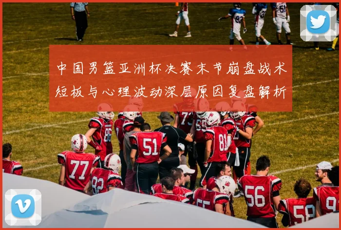 中国男篮亚洲杯决赛末节崩盘战术短板与心理波动深层原因复盘解析
