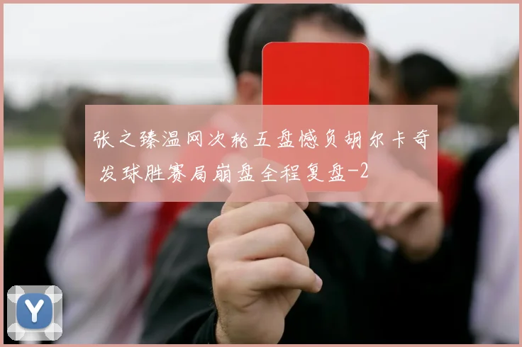 张之臻温网次轮五盘憾负胡尔卡奇 发球胜赛局崩盘全程复盘