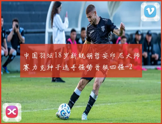 中国羽坛18岁新锐胡哲安印尼大师赛力克种子选手强势晋级四强