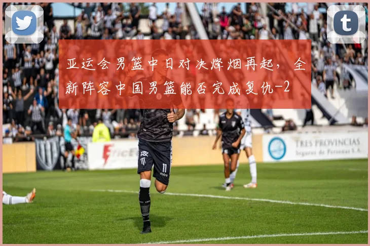 亚运会男篮中日对决烽烟再起,全新阵容中国男篮能否完成复仇