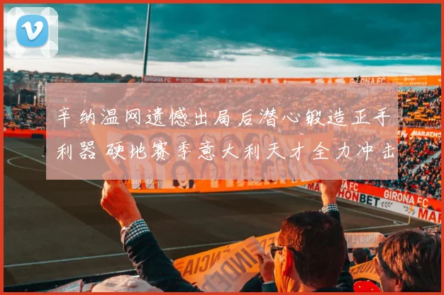 辛纳温网遗憾出局后潜心锻造正手利器 硬地赛季意大利天才全力冲击世界第一