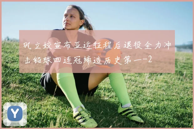 巩立姣宣布亚运征程后退役全力冲击铅球四连冠缔造历史第一